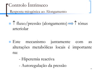 Controlo Íntrinseco
Resposta miogénica ao Alongamento


 ↑ fluxo/pressão (alongamento)      ↑ tónus
 arteriolar

 Este mecanismo juntamente com as
 alterações metabólicas locais é importante
 na:
     - Hiperemia reactiva
     - Autoregulação da pressão
                                              44
 