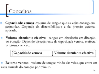 Conceitos
   Capacidade venosa -volume de sangue que as veias conseguem
   acomodar. Depende da distensibilidade e da pressão externa
   aplicada.

   Volume circulante efectivo - sangue em circulação em direcção
   ao coração. Depende directamente da capacidade venosa, e afecta
   o retorno venoso.

        Capacidade venosa            Volume circulante efectivo

   Retorno venoso - volume de sangue, vindo das veias, que entra em
cada aurícula do coração por minuto.
                                                                79
 