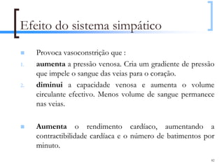 Efeito do sistema simpático
     Provoca vasoconstrição que :
1.   aumenta a pressão venosa. Cria um gradiente de pressão
     que impele o sangue das veias para o coração.
2.   diminui a capacidade venosa e aumenta o volume
     circulante efectivo. Menos volume de sangue permanece
     nas veias.

     Aumenta o rendimento cardíaco, aumentando a
     contractibilidade cardíaca e o número de batimentos por
     minuto.
                                                           82
 