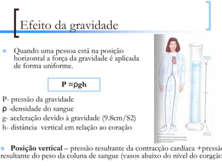 Efeito da gravidade
    Quando uma pessoa está na posição
    horizontal a força da gravidade é aplicada
    de forma uniforme.

                   P =ρgh
P- pressão da gravidade
ρ -densidade do sangue
g- aceleração devido à gravidade (9.8cm/S2)
h- distância vertical em relação ao coração

   Posição vertical – pressão resultante da contracção cardíaca +pressão
resultante do peso da coluna de sangue (vasos abaixo do nível do coração)
                                                                    84
 