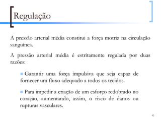 Regulação

A pressão arterial média constitui a força motriz na circulação
sanguínea.
A pressão arterial média é estritamente regulada por duas
razões:

      Garantir uma força impulsiva que seja capaz de
    fornecer um fluxo adequado a todos os tecidos.
      Para impedir a criação de um esforço redobrado no
    coração, aumentando, assim, o risco de danos ou
    rupturas vasculares.
                                                                  92
 