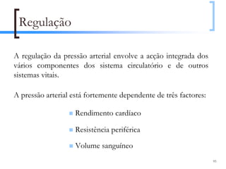 Regulação

A regulação da pressão arterial envolve a acção integrada dos
vários componentes dos sistema circulatório e de outros
sistemas vitais.

A pressão arterial está fortemente dependente de três factores:

                    Rendimento cardíaco

                    Resistência periférica

                    Volume sanguíneo
                                                                  93
 