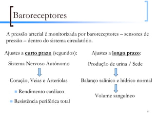 Baroreceptores
A pressão arterial é monitorizada por baroreceptores – sensores de
pressão – dentro do sistema circulatório.

Ajustes a curto prazo (segundos):       Ajustes a longo prazo:
 Sistema Nervoso Autónomo              Produção de urina / Sede


  Coração, Veias e Arteríolas       Balanço salínico e hídrico normal

      Rendimento cardíaco
                                          Volume sanguíneo
    Resistência periférica total
                                                                  97
 