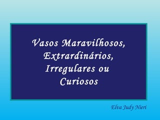 Vasos Maravilhosos,
Extrardinários,
Irregulares ou
Curiosos
Elva Judy Nieri
 