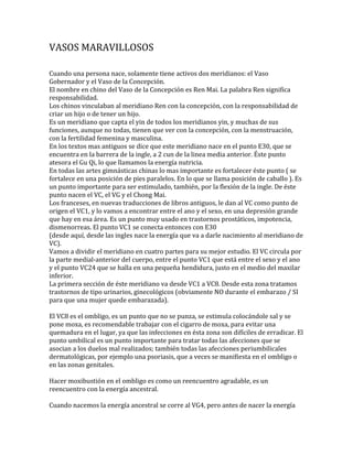 VASOS MARAVILLOSOS
Cuando una persona nace, solamente tiene activos dos meridianos: el Vaso
Gobernador y el Vaso de la Concepción.
El nombre en chino del Vaso de la Concepción es Ren Mai. La palabra Ren significa
responsabilidad.
Los chinos vinculaban al meridiano Ren con la concepción, con la responsabilidad de
criar un hijo o de tener un hijo.
Es un meridiano que capta el yin de todos los meridianos yin, y muchas de sus
funciones, aunque no todas, tienen que ver con la concepción, con la menstruación,
con la fertilidad femenina y masculina.
En los textos mas antiguos se dice que este meridiano nace en el punto E30, que se
encuentra en la barrera de la ingle, a 2 cun de la linea media anterior. Éste punto
atesora el Gu Qi, lo que llamamos la energía nutricia.
En todas las artes gimnásticas chinas lo mas importante es fortalecer éste punto ( se
fortalece en una posición de pies paralelos. En lo que se llama posición de caballo ). Es
un punto importante para ser estimulado, también, por la flexión de la ingle. De éste
punto nacen el VC, el VG y el Chong Mai.
Los franceses, en nuevas traducciones de libros antiguos, le dan al VC como punto de
origen el VC1, y lo vamos a encontrar entre el ano y el sexo, en una depresión grande
que hay en esa área. Es un punto muy usado en trastornos prostáticos, impotencia,
dismenorreas. El punto VC1 se conecta entonces con E30
(desde aquí, desde las ingles nace la energía que va a darle nacimiento al meridiano de
VC).
Vamos a dividir el meridiano en cuatro partes para su mejor estudio. El VC circula por
la parte medial-anterior del cuerpo, entre el punto VC1 que está entre el sexo y el ano
y el punto VC24 que se halla en una pequeña hendidura, justo en el medio del maxilar
inferior.
La primera sección de éste meridiano va desde VC1 a VC8. Desde esta zona tratamos
trastornos de tipo urinarios, ginecológicos (obviamente NO durante el embarazo / SI
para que una mujer quede embarazada).
El VC8 es el ombligo, es un punto que no se punza, se estimula colocándole sal y se
pone moxa, es recomendable trabajar con el cigarro de moxa, para evitar una
quemadura en el lugar, ya que las infecciones en ésta zona son difíciles de erradicar. El
punto umbilical es un punto importante para tratar todas las afecciones que se
asocian a los duelos mal realizados; también todas las afecciones periumbilicales
dermatológicas, por ejemplo una psoriasis, que a veces se manifiesta en el ombligo o
en las zonas genitales.
Hacer moxibustión en el ombligo es como un reencuentro agradable, es un
reencuentro con la energía ancestral.
Cuando nacemos la energía ancestral se corre al VG4, pero antes de nacer la energía
 