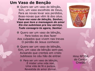 Um Vaso de Benção
 Quero ser um vaso de bênção,
Sim, um vaso escolhido de Deus,
Para as novas levar aos perdidos,
Boas-novas que vêm lá dos céus.
Faze-me vaso de bênção, Senhor,
Vaso que leve a mensagem de amor
Eis-me submisso pra teu serviço,
Tudo consagro-te agora, Senhor.
 Quero ser um vaso de bênção,
Para todos os dias fazer
Aos culpados que vivem nas trevas
O perdão de Jesus conhecer.
 Quero ser um vaso de bênção,
Sim, um vaso de bênção sem-par,
Avisando que crentes em cristo
Jubilosos no céu hão de entrar.
 Para ser um vaso de bênção,
É mister uma vida real,
Uma vida de fé e pureza,
Revestida do amor divinal.
Hino Nº304
do Cantor
Cristão
 