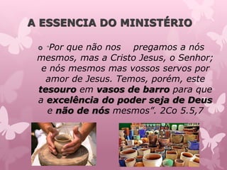 A ESSENCIA DO MINISTÉRIO
 “Por que não nos pregamos a nós
mesmos, mas a Cristo Jesus, o Senhor;
e nós mesmos mas vossos servos por
amor de Jesus. Temos, porém, este
tesouro em vasos de barro para que
a excelência do poder seja de Deus
e não de nós mesmos”. 2Co 5.5,7
 