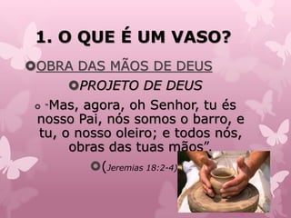 1. O QUE É UM VASO?
OBRA DAS MÃOS DE DEUS
PROJETO DE DEUS
 “Mas, agora, oh Senhor, tu és
nosso Pai, nós somos o barro, e
tu, o nosso oleiro; e todos nós,
obras das tuas mãos”.
(Jeremias 18:2-4)
 