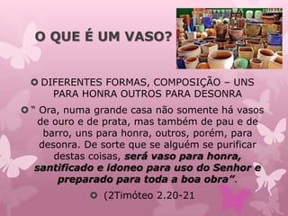 O QUE É UM VASO?
 DIFERENTES FORMAS, COMPOSIÇÃO – UNS
PARA HONRA OUTROS PARA DESONRA
 “ Ora, numa grande casa não somente há vasos
de ouro e de prata, mas também de pau e de
barro, uns para honra, outros, porém, para
desonra. De sorte que se alguém se purificar
destas coisas, será vaso para honra,
santificado e idoneo para uso do Senhor e
preparado para toda a boa obra”.
 (2Timóteo 2.20-21
 