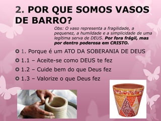 2. POR QUE SOMOS VASOS
DE BARRO?
 1. Porque é um ATO DA SOBERANIA DE DEUS
 1.1 – Aceite-se como DEUS te fez
 1.2 – Cuide bem do que Deus fez
 1.3 – Valorize o que Deus fez
Obs: O vaso representa a fragilidade, a
pequenez, a humildade e a simplicidade de uma
legítima serva de DEUS. Por fora frágil, mas
por dentro poderosa em CRISTO.
 