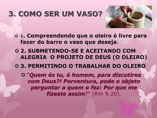 3. COMO SER UM VASO?
 1. Compreendendo que o oleiro é livre para
fazer do barro o vaso que deseja.
 2. SUBMETENDO-SE E ACEITANDO COM
ALEGRIA O PROJETO DE DEUS (O OLEIRO)
 3. PERMITINDO O TRABALHAR DO OLEIRO
 "Quem és tu, ó homem, para discutires
com Deus?! Porventura, pode o objeto
perguntar a quem o fez: Por que me
fizeste assim?“ (Rm 9.20).
 