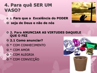4. Para quê SER UM
VASO?
 1. Para que a Excelência do PODER
 seja de Deus e não de nós
 2. Para ANUNCIAR AS VIRTUDES DAQUELE
QUE O FEZ
 2.1 Como anunciar?
 * COM CONHECIMENTO
 * COM AMOR
 * COM ALEGRIA
 * COM CONVICÇÃO
 