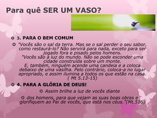Para quê SER UM VASO?
 3. PARA O BEM COMUM
 "Vocês são o sal da terra. Mas se o sal perder o seu sabor,
como restaurá-lo? Não servirá para nada, exceto para ser
jogado fora e pisado pelos homens.
"Vocês são a luz do mundo. Não se pode esconder uma
cidade construída sobre um monte.
E, também, ninguém acende uma candeia e a coloca
debaixo de uma vasilha. Pelo contrário, coloca-a no lugar
apropriado, e assim ilumina a todos os que estão na casa.
( Mt 5.13-15)
 4. PARA A GLÓRIA DE DEUS!
 Assim brilhe a luz de vocês diante
 dos homens, para que vejam as suas boas obras e
glorifiquem ao Pai de vocês, que está nos céus.”(Mt.516)
 