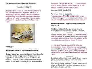 Disseram:  “Não adianta ....   Continuaremos com os nossos próprios planos; cada um de nós seguirá a rebeldia do seu coração mau”.   Jeremias 18:12  Versão NVI  Na versão Almeida atualizada: “ Mas eles dizem:  Não há esperança , porque andaremos segundo as nossas imaginações; e cada um fará segundo o propósito do seu mau coração.” Pensamos era para aquele povo e para aquele tempo....!? Também, nos dois textos que lemos, há uma ilustração muito interessante,  o oleiro e o vaso.  ------------ >>> No primeiro texto, capítulo 18, Jeremías desce à casa do oleiro e  vê um vaso sendo feito , não pronto, inacabado, passível de ser destruído e de ser ainda modelado aos modos ou ao desejo do oleiro.  ------------- >>> No segundo texto, capítulo 19, Jeremías também desce à casa do oleiro, mas agora  compra um vaso já feito,  pronto, acabado, que, no fim (verso 10), será quebrado, mas agora sem a possibilidade de ser refeito, ou novamente reconstruído, ele virará cacos. -------------- Duas ilustrações, muito ricas, a partir de um mesmo ponto, ou mesmo cenário, o oleiro e o vaso.  Mas, apesar de ser para eles e de ser para o tempo deles, os dois textos e as duas ilustrações servem perfeitamente para nós hoje.  E o Senhor continua dizendo a Jeremías:   Jeremías 19:10 a 11 "Depois quebre o vaso de barro diante dos homens que o acompanharam, e diga-lhes: Assim diz o Senhor dos Exércitos: Assim como se quebra um vaso de oleiro, que não pode ser mais restaurado, quebrarei este povo e esta cidade, e os mortos em Tofete serão sepultados até que não haja mais lugar.” Introdução Nestas passagens há algumas semelhanças: Os dois textos que lemos, ambos de Jeremias , são proferidos contra um povo específico de um tempo específico: à comunidade de Israel num tempo de rebelião, ( capítulo 18: 6), quando eles não queriam ouvir a voz de Deus e nem seguir por seus caminhos: 