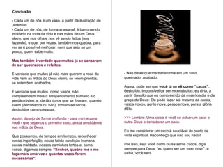 - Não deixe que me transforme em um vaso queimado, acabado. Agora, pode ser que  você já se vê como “cacos” , destruído, impossível de ser reconstruído, eu diria, a partir daquilo que eu compreendo da misericórdia e da graça de Deus: Ele pode fazer até mesmo de cacos, vasos novos, gente nova, pessoa nova, para a glória dEle.  >>> Lembre: Uma coisa é você se achar um caco e outra Deus o considerar um caco.  Eu me considerar um caco é saudável do ponto de vista espiritual. Reconheço que não sou nada!  Por isso, seja você barro ou se sente cacos, diga sempre para Deus: “eu quero ser um vaso novo”, e saiba, você será.  Conclusão - Cada um de nós é um vaso, a partir da ilustração de Jeremias.  - Cada um de nós, de forma artesanal, é barro sendo moldado na roda da vida e nas mãos de um Deus oleiro, que nos olha e nos vê sendo feitos [nos fazendo], e que, por vezes, também nos quebra, para ver se é possível melhorar, nem que seja só um pouco, quem sabe muito.  Mas também é verdade que muitos já se cansaram de ser quebrados e refeitos.  É verdade que muitos já não mais querem a roda da vida nem as mãos do Deus oleiro, se vêem prontos, se entendem acabados.  É verdade que muitos, como vasos, não compreendem mais o arrependimento humano e o perdão divino, e, de tão duros que se fizeram, quando caem (derrubados ou não), tornam-se cacos, destruídos como pessoas.  Assim, desejo de forma profunda - para mim e para você - que sejamos o primeiro vaso, ainda amoldáveis nas mãos de Deus.  Que possamos, de tempos em tempos, reconhecer nossa imperfeição, nossa falida condição humana, nossa maldade, nossos caminhos tortos e, como vasos, digamos sempre:  “Senhor, quebra-me e me faça mais uma vez e quantas vezes forem necessárias”. 