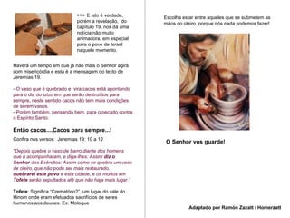 Haverá um tempo em que já não mais o Senhor agirá com misericórdia e esta é a mensagem do texto de Jeremías 19. - O vaso que é quebrado e  vira cacos está apontando para o dia do juízo em que serão destruídos para sempre, neste sentido cacos não tem mais condições de serem vasos.  - Porém também, pensando bem, para o pecado contra o Espírito Santo. Então cacos....Cacos para sempre...! Confira nos versos:  Jeremías 19: 10 a 12 "Depois quebre o vaso de barro diante dos homens que o acompanharam, e diga-lhes: Assim  diz o Senhor  dos Exércitos: Assim como se quebra um vaso de oleiro, que não pode ser mais restaurado,  quebrarei este povo  e esta cidade, e os mortos em  Tofete  serão sepultados até que não haja mais lugar.” Tofete : Significa “Crematório?”, um lugar do vale do Hinom onde eram efetuados sacrifícios de seres humanos aos deuses. Ex. Moloque Escolha estar entre aqueles que se submetem as mãos do oleiro, porque nós nada podemos fazer! O Senhor vos guarde! Adaptado por Ramón Zazatt / Homerzatt >>> E isto é verdade, porém a revelação,  do capítulo 19, nos dá uma notícia não muito animadora, em especial para o povo de Israel naquele momento.  