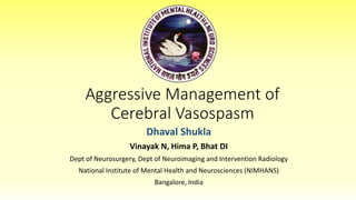 Aggressive Management of
Cerebral Vasospasm
Dhaval Shukla
Vinayak N, Hima P, Bhat DI
Dept of Neurosurgery, Dept of Neuroimaging and Intervention Radiology
National Institute of Mental Health and Neurosciences (NIMHANS)
Bangalore, India
 
