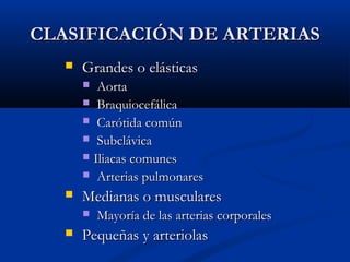 CLASIFICACIÓN DE ARTERIAS


Grandes o elásticas
Aorta
 Braquiocefálica
 Carótida común
 Subclávica
 Iliacas comunes
 Arterias pulmonares




Medianas o musculares




Mayoría de las arterias corporales

Pequeñas y arteriolas

 