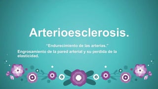 Arterioesclerosis.
“Endurecimiento de las arterias.”
Engrosamiento de la pared arterial y su perdida de la
elasticidad.
 