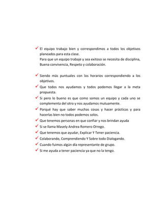  El equipo trabajo bien y correspondimos a todos los objetivos
planeados para esta clase.
Para que un equipo trabaje y sea exitoso se necesita de disciplina,
Buena convivencia, Respeto y colaboración.
 Siendo más puntuales con los horarios correspondiendo a los
objetivos.
 Que todos nos ayudamos y todos podemos llegar a la meta
propuesta.
 Si pero lo bueno es que como somos un equipo y cada uno se
complementa del otro y nos ayudamos mutuamente.
 Porqué hay que saber muchas cosas y hacer prácticas y para
hacerlas bien no todos podemos solos.
 Que tenemos personas en que confiar y nos brindan ayuda
 Si se llama Mavely Andrea Romero Orrego.
 Que tenemos que ayudar, Explicar Y Tener paciencia.
 Colaborando, Comprendiendo Y Sobre todo Dialogando.
 Cuando fuimos algún día representante de grupo.
 Si me ayuda a tener paciencia ya que no la tengo.
 