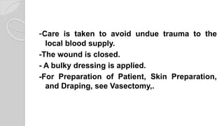 -Care is taken to avoid undue trauma to the
local blood supply.
-The wound is closed.
- A bulky dressing is applied.
-For Preparation of Patient, Skin Preparation,
and Draping, see Vasectomy,.
 