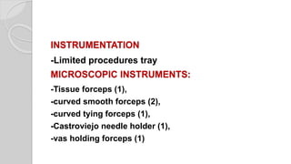 INSTRUMENTATION
-Limited procedures tray
MICROSCOPIC INSTRUMENTS:
-Tissue forceps (1),
-curved smooth forceps (2),
-curved tying forceps (1),
-Castroviejo needle holder (1),
-vas holding forceps (1)
 