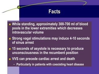 Facts While standing, approximately 300-700 ml of blood pools in the lower extremities which decreases intravascular volume Strong vagal stimulations may induce 4-10 seconds of sinus arrest 15 seconds of asystole is necessary to produce unconsciousness in the recumbent position VVS can precede cardiac arrest and death Particularly in patients with coexisting heart disease 