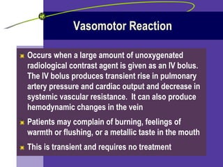 Vasomotor Reaction Occurs when a large amount of unoxygenated radiological contrast agent is given as an IV bolus.  The IV bolus produces transient rise in pulmonary artery pressure and cardiac output and decrease in systemic vascular resistance.  It can also produce hemodynamic changes in the vein Patients may complain of burning, feelings of warmth or flushing, or a metallic taste in the mouth This is transient and requires no treatment 