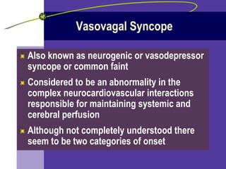 Vasovagal Syncope Also known as neurogenic or vasodepressor syncope or common faint Considered to be an abnormality in the complex neurocardiovascular interactions responsible for maintaining systemic and cerebral perfusion Although not completely understood there seem to be two categories of onset 