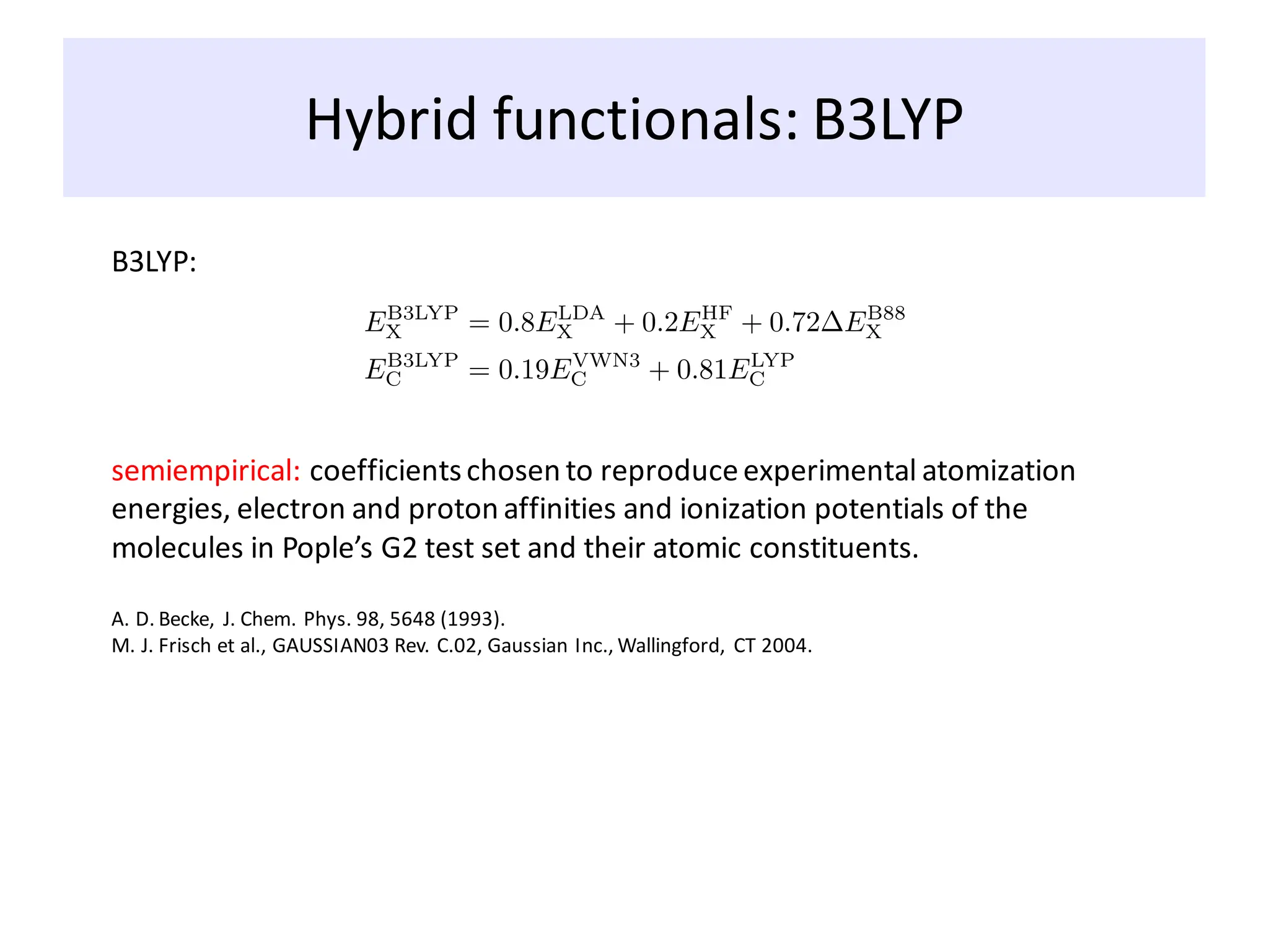 Hybrid functionals: B3LYP
B3LYP:
semiempirical: coefficientschosen to reproduceexperimental atomization
energies, electron and proton affinities and ionization potentials of the
molecules in Pople’s G2 test set and their atomic constituents.
A. D. Becke, J. Chem. Phys. 98, 5648 (1993).
M. J. Frisch et al., GAUSSIAN03 Rev. C.02, Gaussian Inc., Wallingford, CT 2004.
 