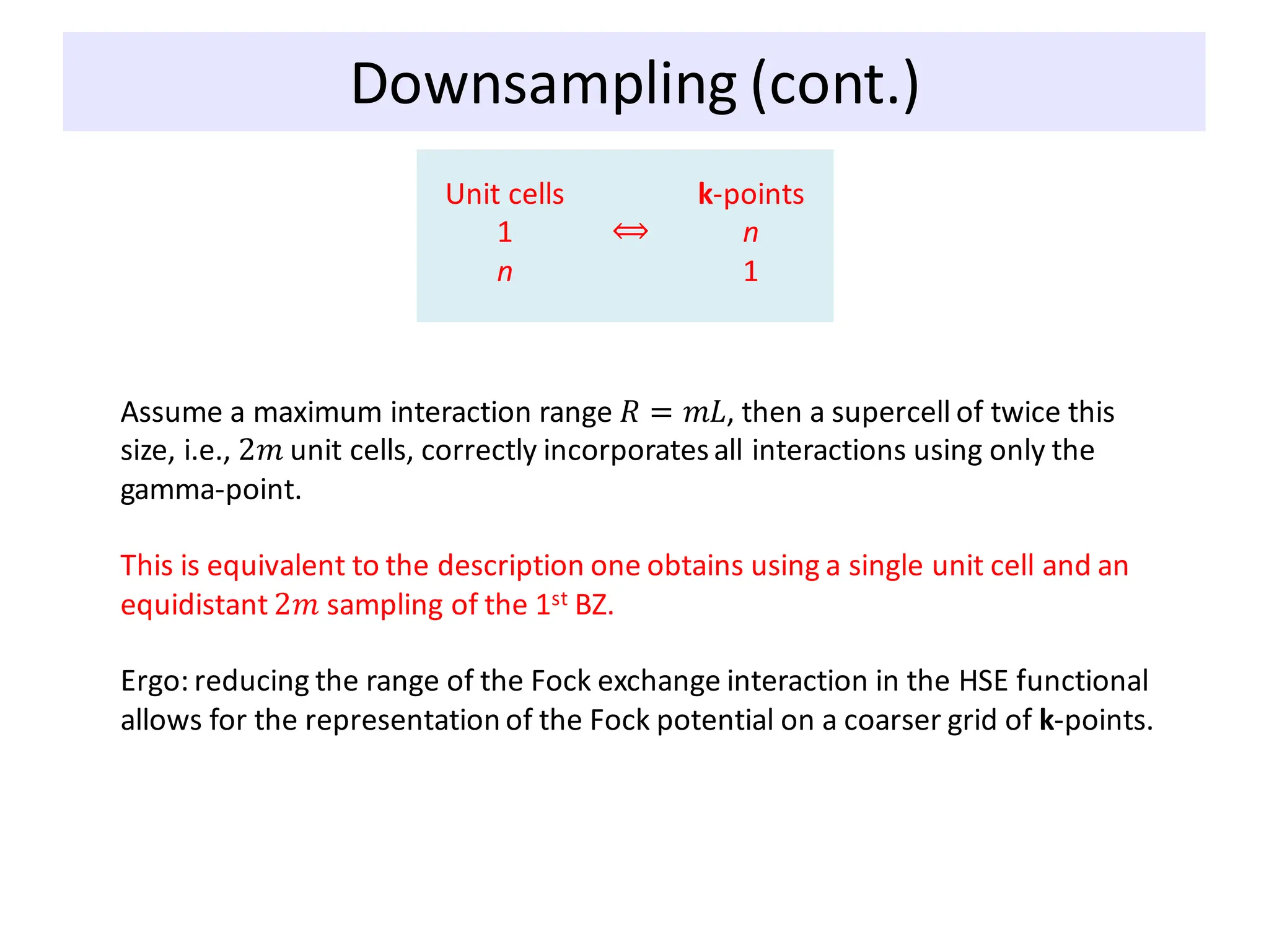 Unit cells
1
n
k-points
n
1
⟺
Downsampling (cont.)
Assume a maximum interaction range 𝑅 = 𝑚𝐿, then a supercell of twice this
size, i.e., 2𝑚 unit cells, correctly incorporatesall interactions using only the
gamma-point.
This is equivalent to the description one obtains using a single unit cell and an
equidistant 2𝑚 sampling of the 1st BZ.
Ergo: reducing the range of the Fock exchange interaction in the HSE functional
allows for the representation of the Fock potential on a coarser grid of k-points.
 