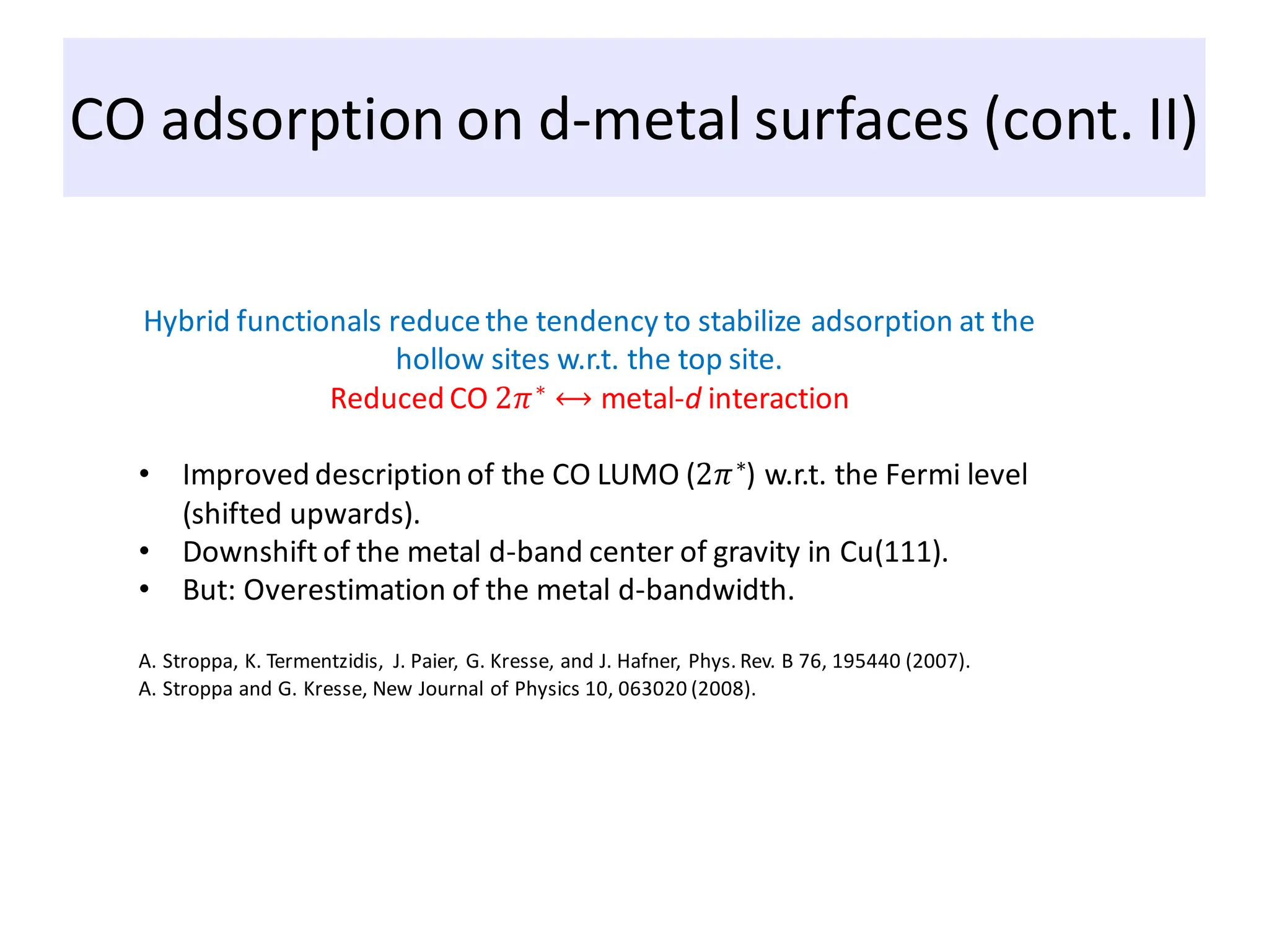 CO adsorption on d-metal surfaces (cont. II)
Hybrid functionals reducethe tendency to stabilize adsorption at the
hollow sites w.r.t. the top site.
Reduced CO 2𝜋∗ ⟷ metal-d interaction
• Improved description of the CO LUMO (2𝜋∗
) w.r.t. the Fermi level
(shifted upwards).
• Downshift of the metal d-band center of gravity in Cu(111).
• But: Overestimation of the metal d-bandwidth.
A. Stroppa, K. Termentzidis, J. Paier, G. Kresse, and J. Hafner, Phys. Rev. B 76, 195440 (2007).
A. Stroppa and G. Kresse, New Journal of Physics 10, 063020 (2008).
 