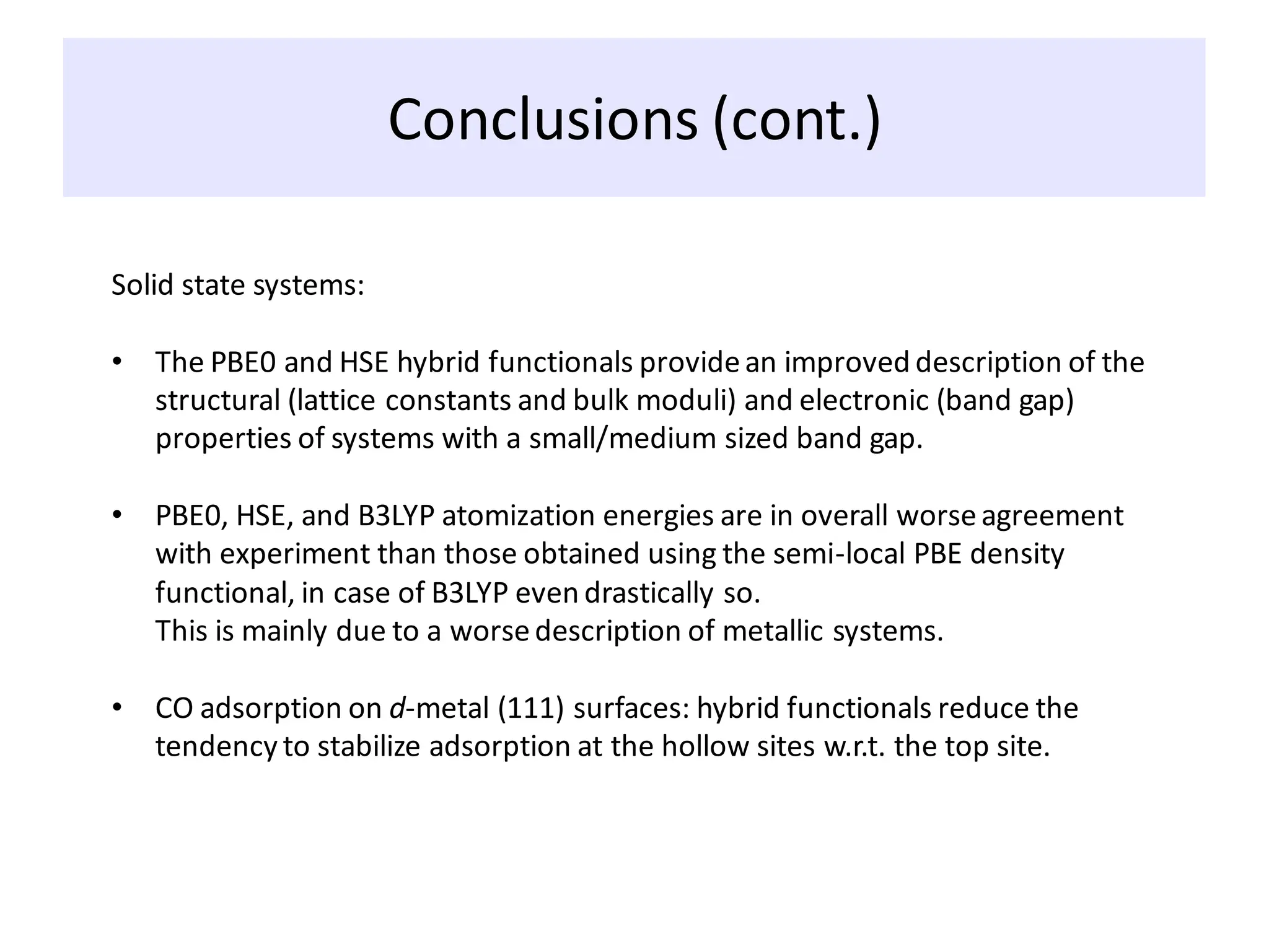 Conclusions (cont.)
Solid state systems:
• The PBE0 and HSE hybrid functionals providean improved description of the
structural (lattice constants and bulk moduli) and electronic (band gap)
properties of systems with a small/medium sized band gap.
• PBE0, HSE, and B3LYP atomization energies are in overall worseagreement
with experiment than those obtained using the semi-local PBE density
functional, in case of B3LYP even drastically so.
This is mainly due to a worsedescription of metallic systems.
• CO adsorption on d-metal (111) surfaces: hybrid functionals reduce the
tendency to stabilize adsorption at the hollow sites w.r.t. the top site.
 