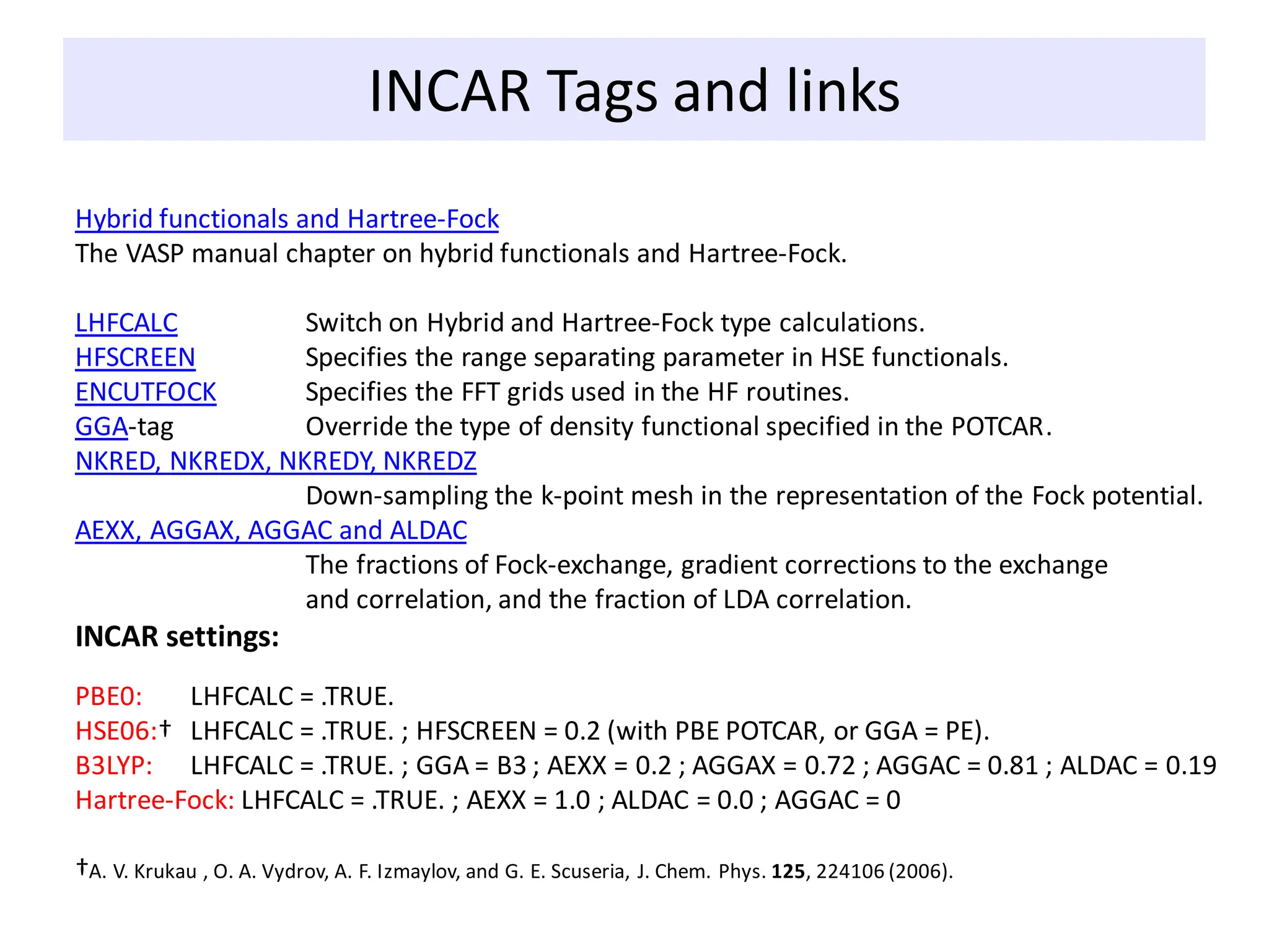 INCAR Tags and links
Hybrid functionals and Hartree-Fock
The VASP manual chapter on hybrid functionals and Hartree-Fock.
LHFCALC Switch on Hybrid and Hartree-Fock type calculations.
HFSCREEN Specifies the range separating parameter in HSE functionals.
ENCUTFOCK Specifies the FFT grids used in the HF routines.
GGA-tag Override the type of density functional specified in the POTCAR.
NKRED, NKREDX, NKREDY, NKREDZ
Down-sampling the k-point mesh in the representation of the Fock potential.
AEXX, AGGAX, AGGAC and ALDAC
The fractions of Fock-exchange, gradient corrections to the exchange
and correlation, and the fraction of LDA correlation.
INCAR settings:
PBE0: LHFCALC = .TRUE.
HSE06:† LHFCALC = .TRUE. ; HFSCREEN = 0.2 (with PBE POTCAR, or GGA = PE).
B3LYP: LHFCALC = .TRUE. ; GGA = B3 ; AEXX = 0.2 ; AGGAX = 0.72 ; AGGAC = 0.81 ; ALDAC = 0.19
Hartree-Fock: LHFCALC = .TRUE. ; AEXX = 1.0 ; ALDAC = 0.0 ; AGGAC = 0
†A. V. Krukau , O. A. Vydrov, A. F. Izmaylov, and G. E. Scuseria, J. Chem. Phys. 125, 224106 (2006).
 