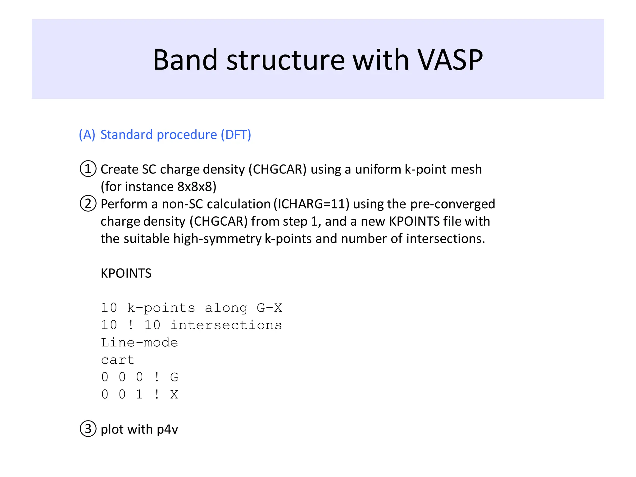Band structure with VASP
(A) Standard procedure (DFT)
① Create SC charge density (CHGCAR) using a uniform k-point mesh
(for instance 8x8x8)
② Perform a non-SC calculation (ICHARG=11) using the pre-converged
charge density (CHGCAR) from step 1, and a new KPOINTS file with
the suitable high-symmetry k-points and number of intersections.
KPOINTS
10 k-points along G-X
10 ! 10 intersections
Line-mode
cart
0 0 0 ! G
0 0 1 ! X
③ plot with p4v
 