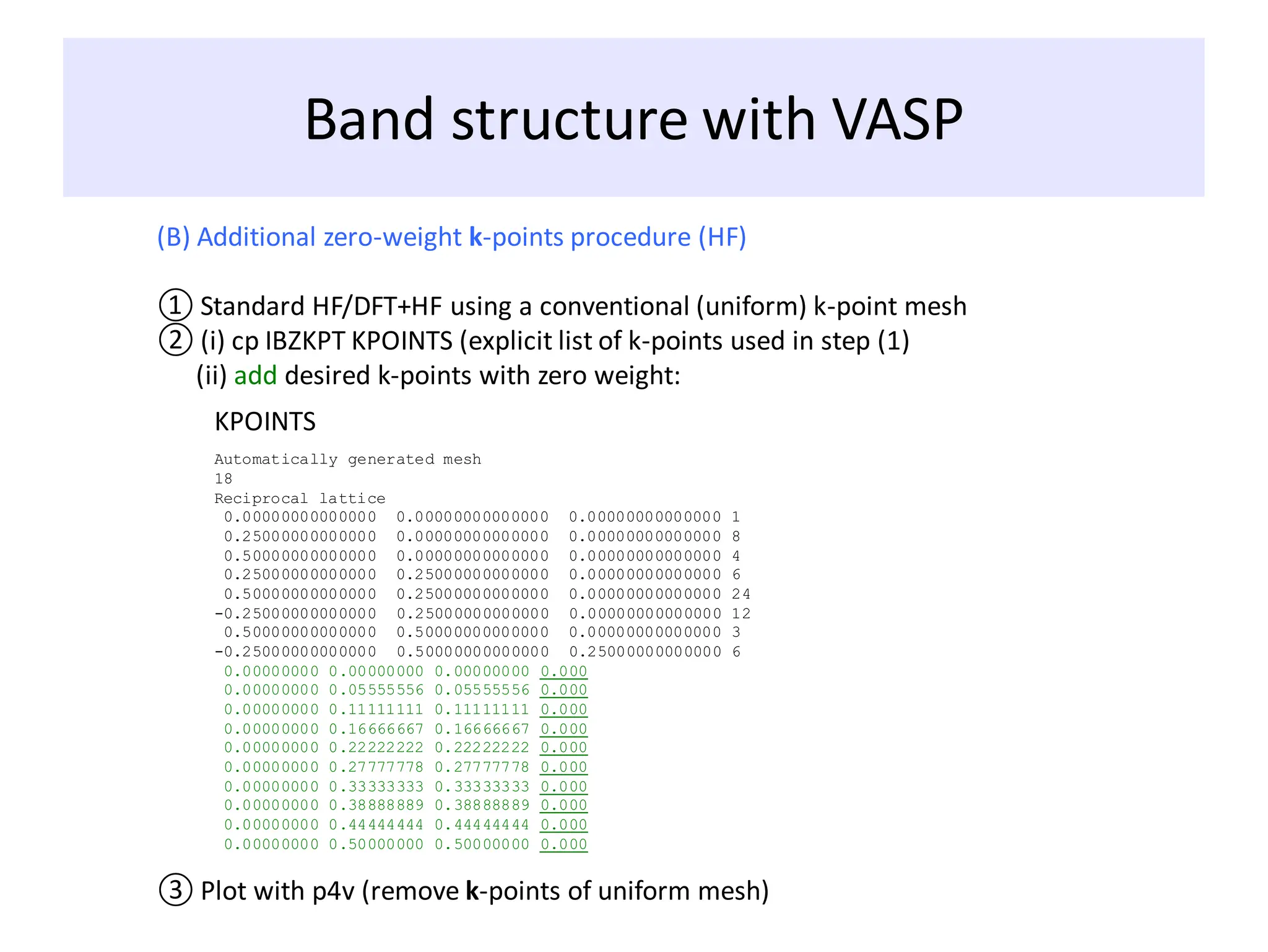 Band structure with VASP
(B) Additional zero-weight k-points procedure (HF)
① Standard HF/DFT+HF using a conventional (uniform) k-point mesh
② (i) cp IBZKPT KPOINTS (explicit list of k-points used in step (1)
(ii) add desired k-points with zero weight:
KPOINTS
Automatically generated mesh
18
Reciprocal lattice
0.00000000000000 0.00000000000000 0.00000000000000 1
0.25000000000000 0.00000000000000 0.00000000000000 8
0.50000000000000 0.00000000000000 0.00000000000000 4
0.25000000000000 0.25000000000000 0.00000000000000 6
0.50000000000000 0.25000000000000 0.00000000000000 24
-0.25000000000000 0.25000000000000 0.00000000000000 12
0.50000000000000 0.50000000000000 0.00000000000000 3
-0.25000000000000 0.50000000000000 0.25000000000000 6
0.00000000 0.00000000 0.00000000 0.000
0.00000000 0.05555556 0.05555556 0.000
0.00000000 0.11111111 0.11111111 0.000
0.00000000 0.16666667 0.16666667 0.000
0.00000000 0.22222222 0.22222222 0.000
0.00000000 0.27777778 0.27777778 0.000
0.00000000 0.33333333 0.33333333 0.000
0.00000000 0.38888889 0.38888889 0.000
0.00000000 0.44444444 0.44444444 0.000
0.00000000 0.50000000 0.50000000 0.000
③ Plot with p4v (remove k-points of uniform mesh)
 