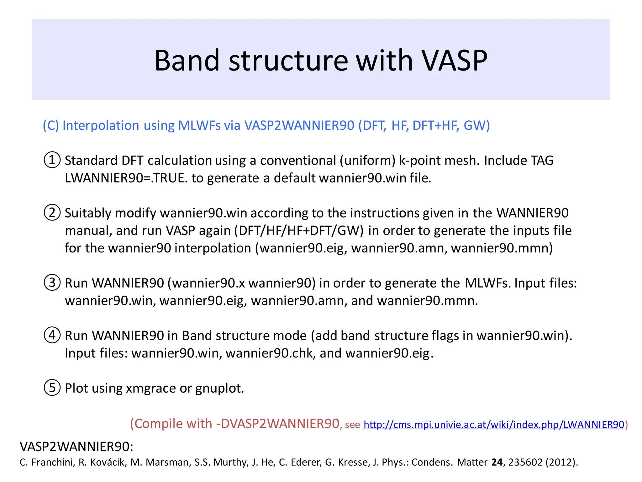 Band structure with VASP
(C) Interpolation using MLWFs via VASP2WANNIER90 (DFT, HF, DFT+HF, GW)
① Standard DFT calculation using a conventional (uniform) k-point mesh. Include TAG
LWANNIER90=.TRUE. to generate a default wannier90.win file.
② Suitably modify wannier90.win according to the instructions given in the WANNIER90
manual, and run VASP again (DFT/HF/HF+DFT/GW) in order to generate the inputs file
for the wannier90 interpolation (wannier90.eig, wannier90.amn, wannier90.mmn)
③ Run WANNIER90 (wannier90.x wannier90) in order to generate the MLWFs. Input files:
wannier90.win, wannier90.eig, wannier90.amn, and wannier90.mmn.
④ Run WANNIER90 in Band structure mode (add band structure flags in wannier90.win).
Input files: wannier90.win, wannier90.chk, and wannier90.eig.
⑤ Plot using xmgrace or gnuplot.
VASP2WANNIER90:
C. Franchini, R. Kovácik, M. Marsman, S.S. Murthy, J. He, C. Ederer, G. Kresse, J. Phys.: Condens. Matter 24, 235602 (2012).
(Compile with -DVASP2WANNIER90, see http://cms.mpi.univie.ac.at/wiki/index.php/LWANNIER90)
 