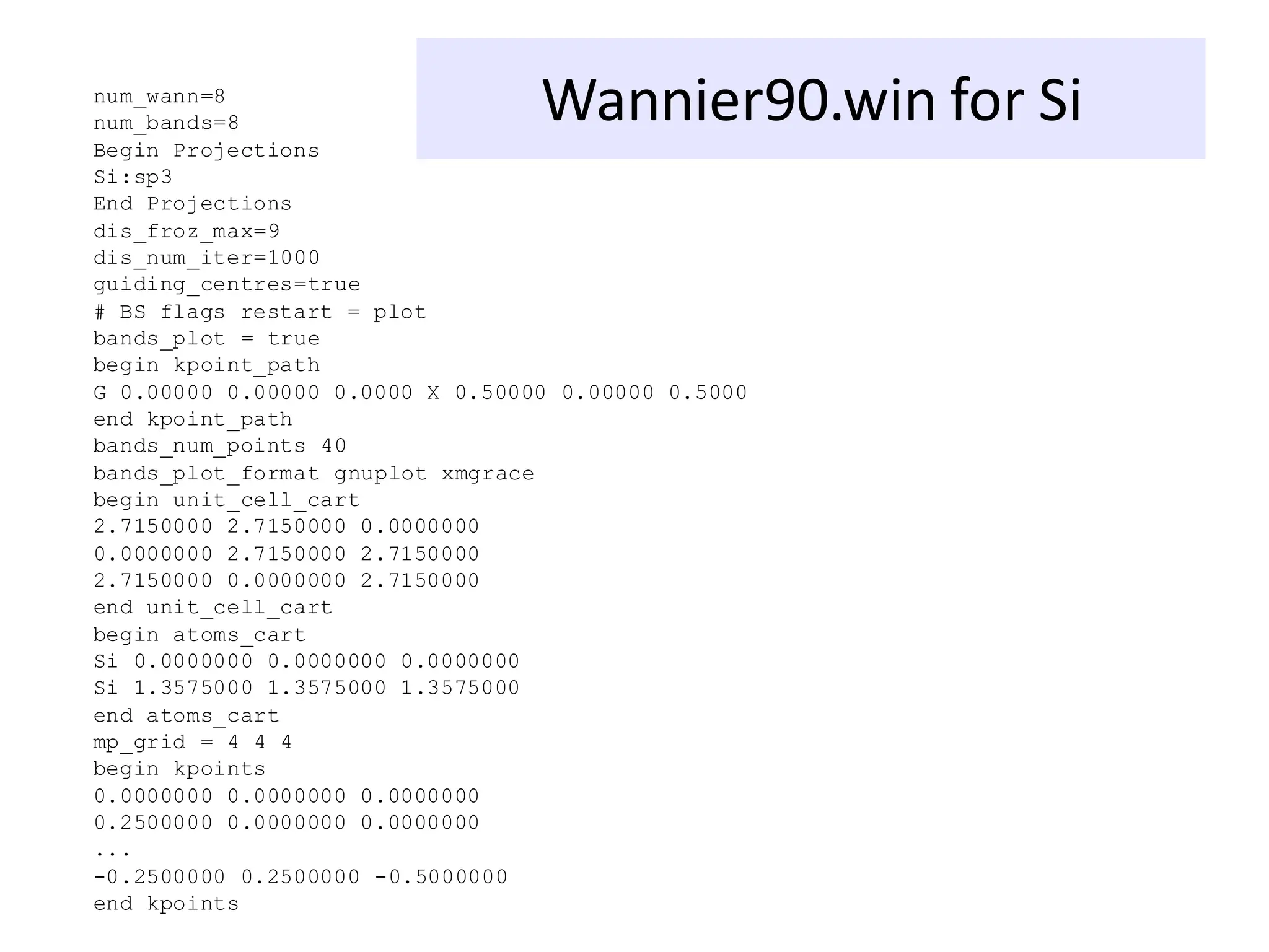 Wannier90.win for Si
num_wann=8
num_bands=8
Begin Projections
Si:sp3
End Projections
dis_froz_max=9
dis_num_iter=1000
guiding_centres=true
# BS flags restart = plot
bands_plot = true
begin kpoint_path
G 0.00000 0.00000 0.0000 X 0.50000 0.00000 0.5000
end kpoint_path
bands_num_points 40
bands_plot_format gnuplot xmgrace
begin unit_cell_cart
2.7150000 2.7150000 0.0000000
0.0000000 2.7150000 2.7150000
2.7150000 0.0000000 2.7150000
end unit_cell_cart
begin atoms_cart
Si 0.0000000 0.0000000 0.0000000
Si 1.3575000 1.3575000 1.3575000
end atoms_cart
mp_grid = 4 4 4
begin kpoints
0.0000000 0.0000000 0.0000000
0.2500000 0.0000000 0.0000000
...
-0.2500000 0.2500000 -0.5000000
end kpoints
 