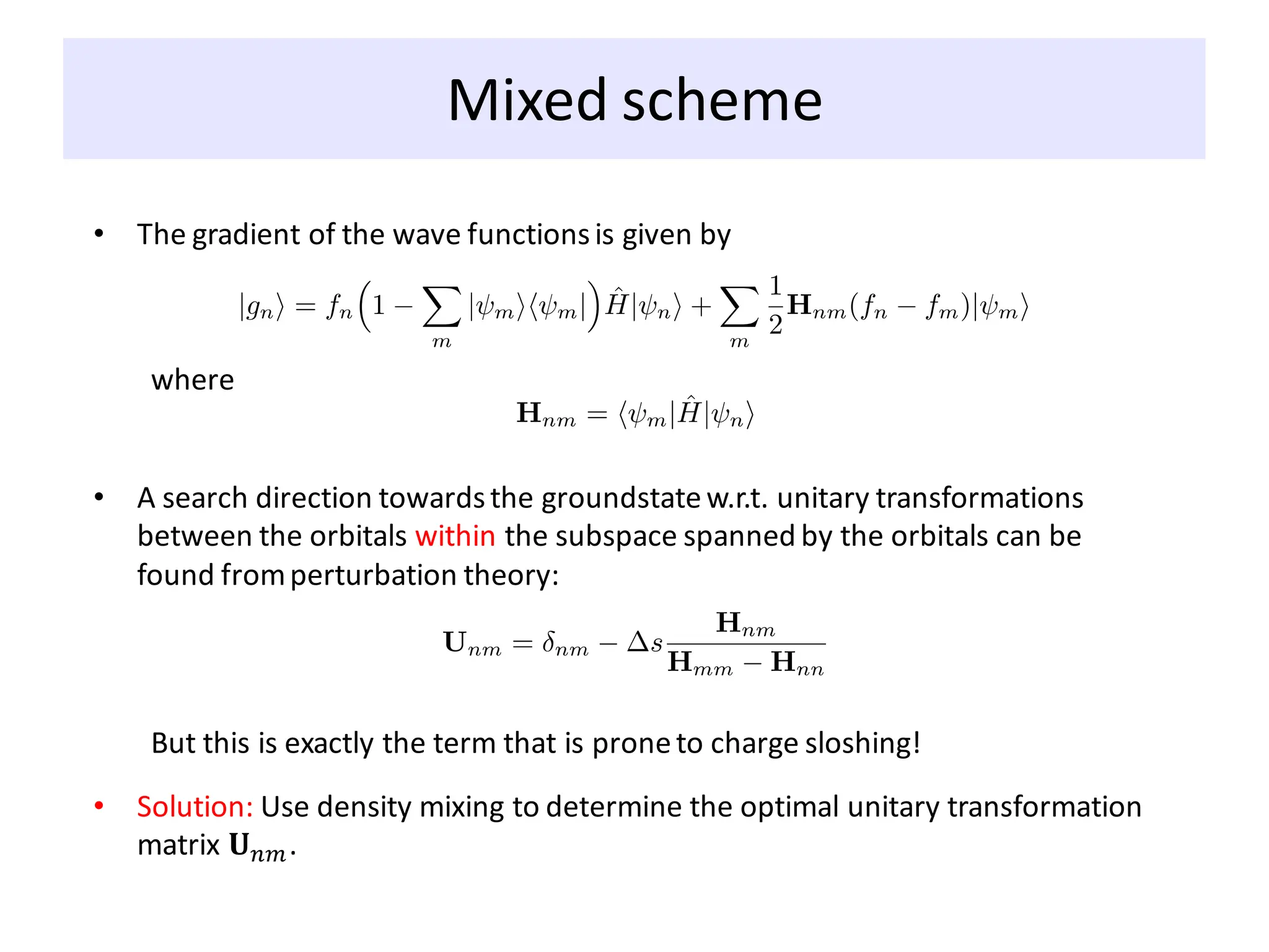 Mixed scheme
• The gradient of the wave functionsis given by
where
• A search direction towardsthe groundstatew.r.t. unitary transformations
between the orbitals within the subspace spanned by the orbitals can be
found fromperturbation theory:
But this is exactly the term that is proneto charge sloshing!
• Solution: Use density mixing to determine the optimal unitary transformation
matrix 𝐔𝑛𝑚.
 