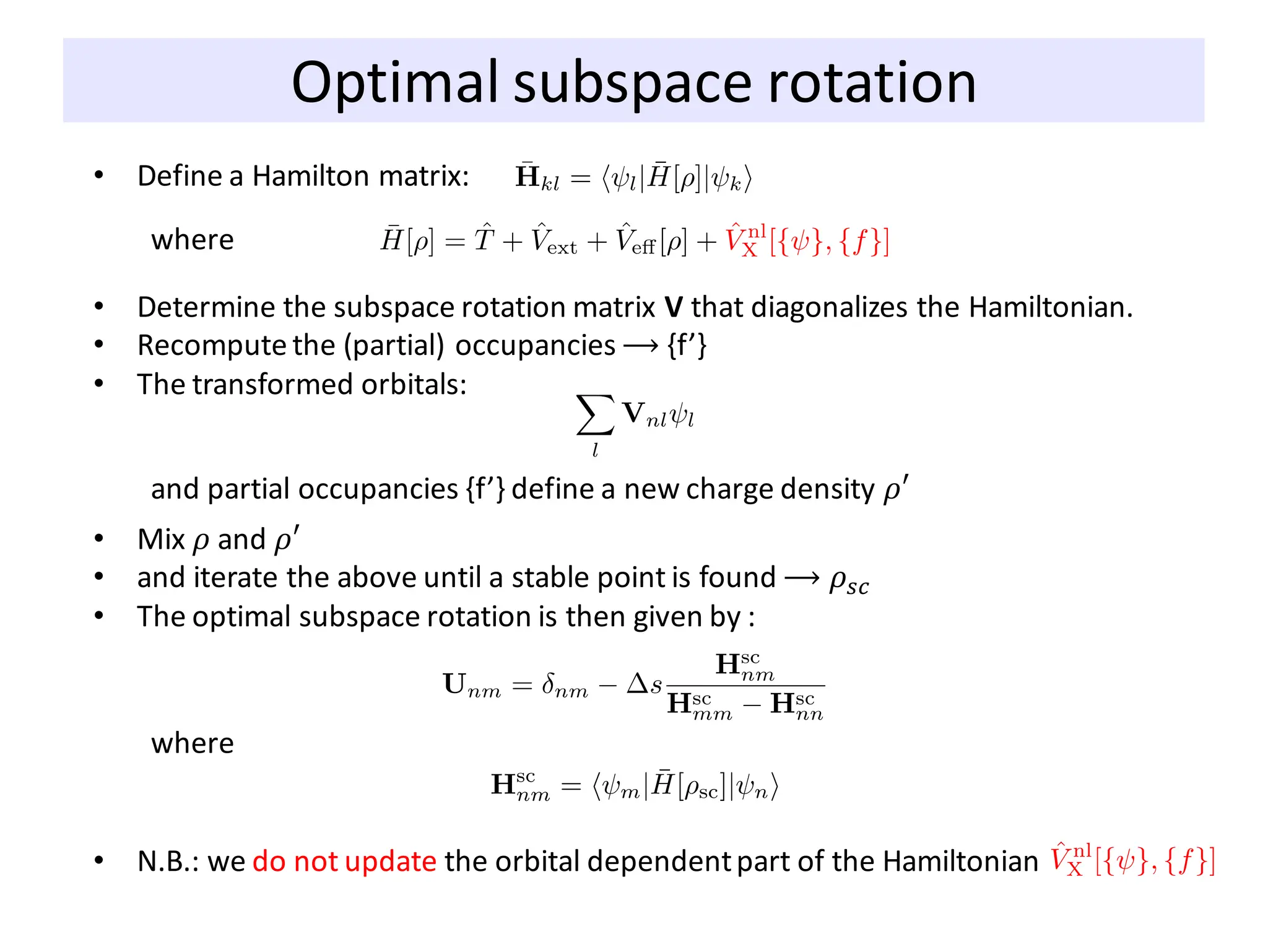 Optimal subspace rotation
• Define a Hamilton matrix:
where
• Determine the subspace rotation matrix V that diagonalizes the Hamiltonian.
• Recompute the (partial) occupancies ⟶ {f’}
• The transformed orbitals:
and partial occupancies {f’} define a new charge density 𝜌′
• Mix 𝜌 and 𝜌′
• and iterate the above until a stable point is found ⟶ 𝜌𝑠𝑐
• The optimal subspace rotation is then given by :
where
• N.B.: we do not update the orbital dependentpart of the Hamiltonian
 