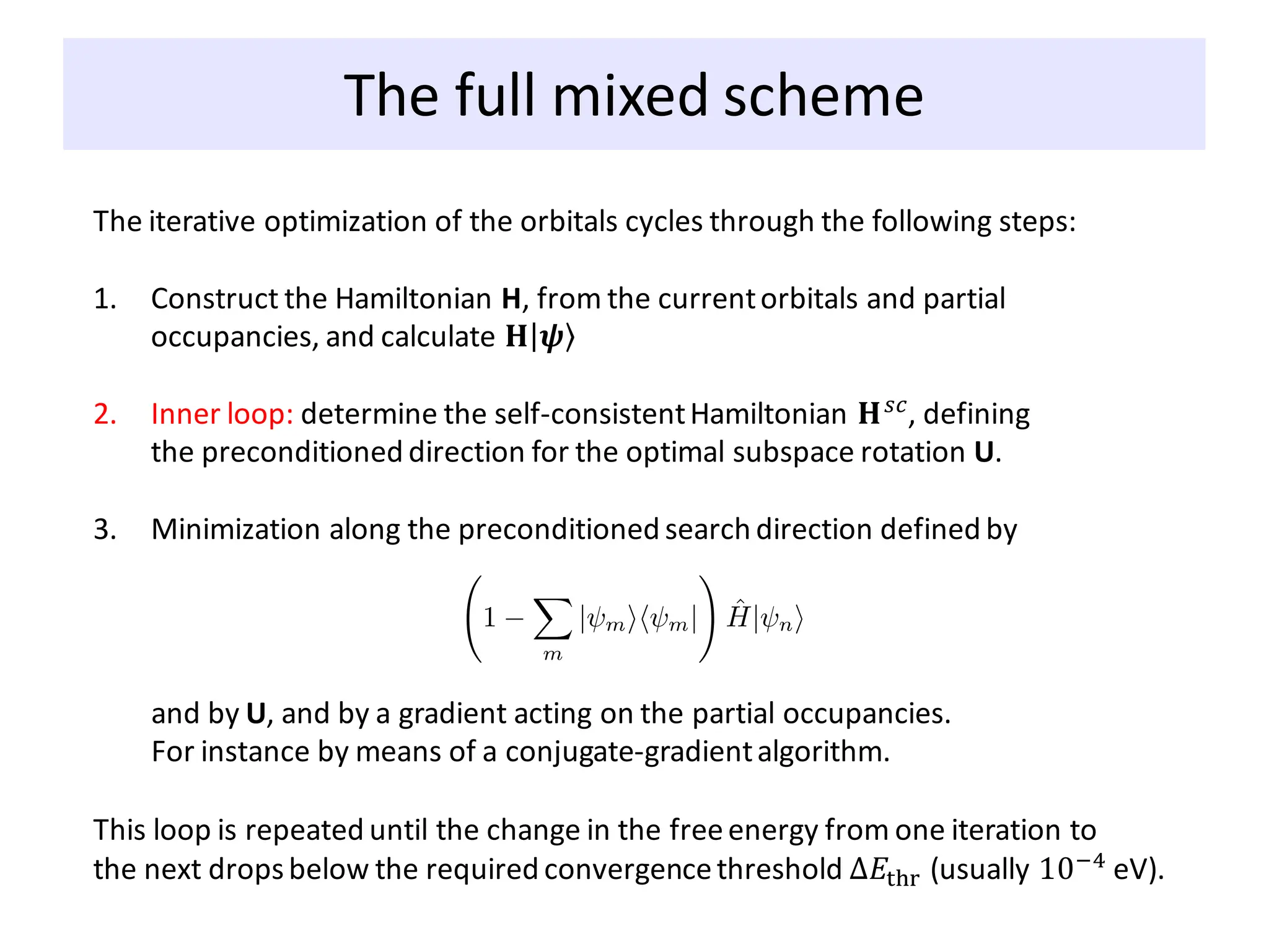 The full mixed scheme
The iterative optimization of the orbitals cycles through the following steps:
1. Construct the Hamiltonian H, from the currentorbitals and partial
occupancies, and calculate 𝐇ȁ ۧ
𝝍
2. Inner loop: determine the self-consistentHamiltonian 𝐇𝑠𝑐, defining
the preconditioned direction for the optimal subspace rotation U.
3. Minimization along the preconditioned search direction defined by
and by U, and by a gradient acting on the partial occupancies.
For instance by means of a conjugate-gradientalgorithm.
This loop is repeated until the change in the freeenergy from one iteration to
the next dropsbelow the required convergencethreshold ∆𝐸thr (usually 10−4
eV).
 