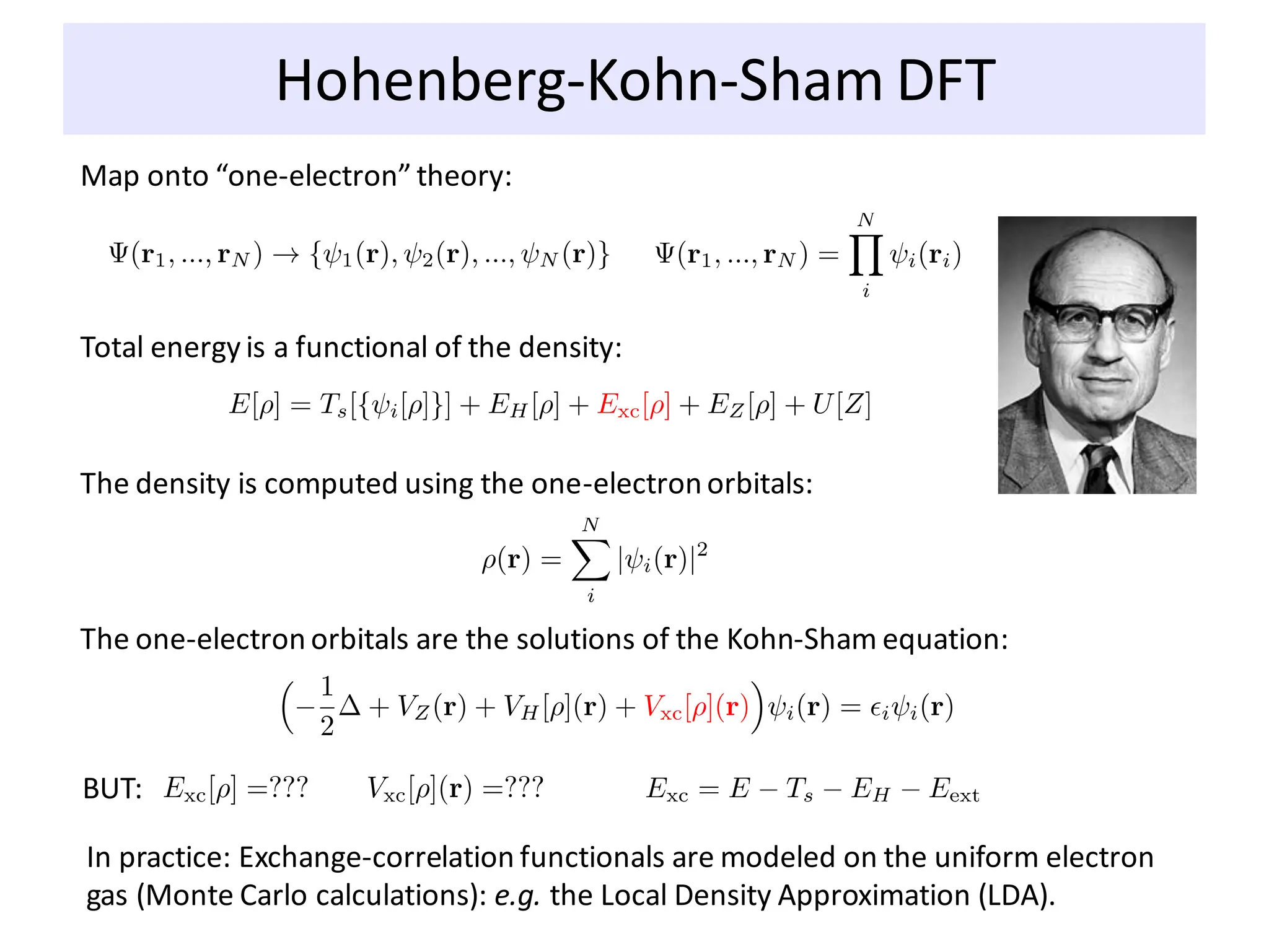 Hohenberg-Kohn-Sham DFT
Map onto “one-electron” theory:
Total energy is a functional of the density:
The density is computed using the one-electron orbitals:
The one-electron orbitals are the solutions of the Kohn-Sham equation:
BUT:
In practice: Exchange-correlation functionals are modeled on the uniform electron
gas (Monte Carlo calculations): e.g. the Local Density Approximation (LDA).
 