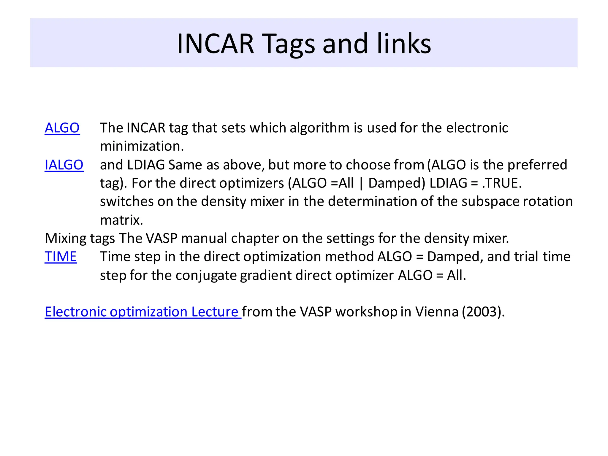 INCAR Tags and links
ALGO The INCAR tag that sets which algorithm is used for the electronic
minimization.
IALGO and LDIAG Same as above, but more to choose from(ALGO is the preferred
tag). For the direct optimizers (ALGO =All | Damped) LDIAG = .TRUE.
switches on the density mixer in the determination of the subspace rotation
matrix.
Mixing tags The VASP manual chapter on the settings for the density mixer.
TIME Time step in the direct optimization method ALGO = Damped, and trial time
step for the conjugate gradient direct optimizer ALGO = All.
Electronic optimization Lecture from the VASP workshop in Vienna (2003).
 
