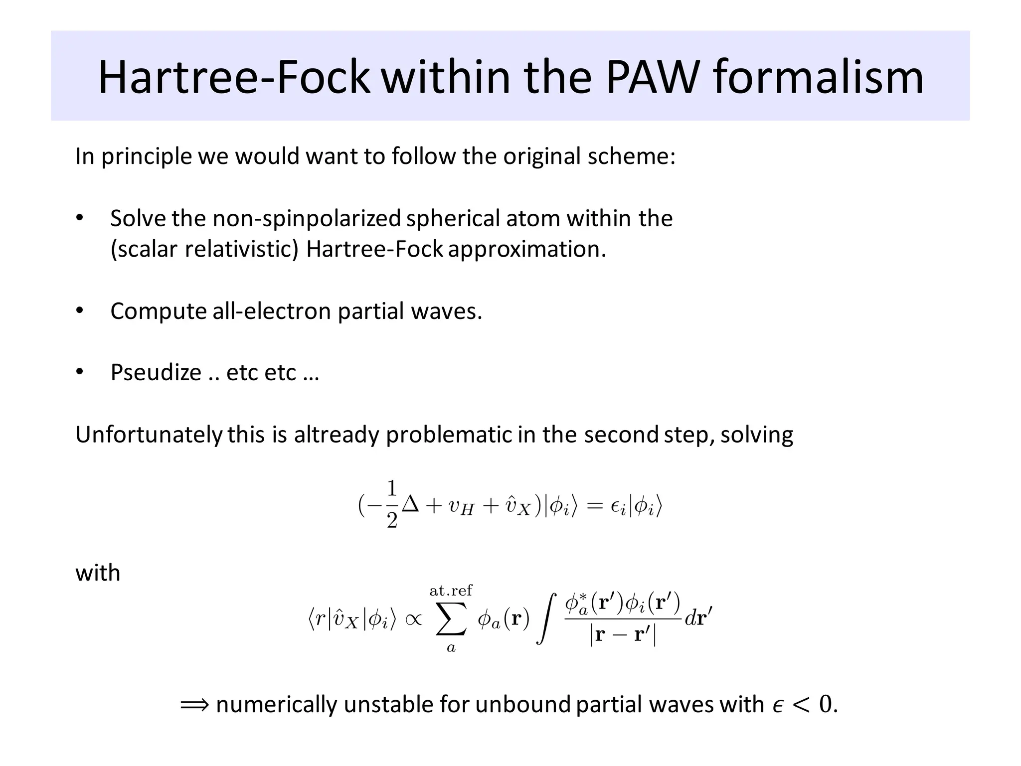 Hartree-Fock within the PAW formalism
In principle we would want to follow the original scheme:
• Solve the non-spinpolarized spherical atom within the
(scalar relativistic) Hartree-Fock approximation.
• Compute all-electron partial waves.
• Pseudize .. etc etc …
Unfortunately this is altready problematic in the second step, solving
with
⟹ numerically unstable for unbound partial waves with 𝜖 < 0.
 
