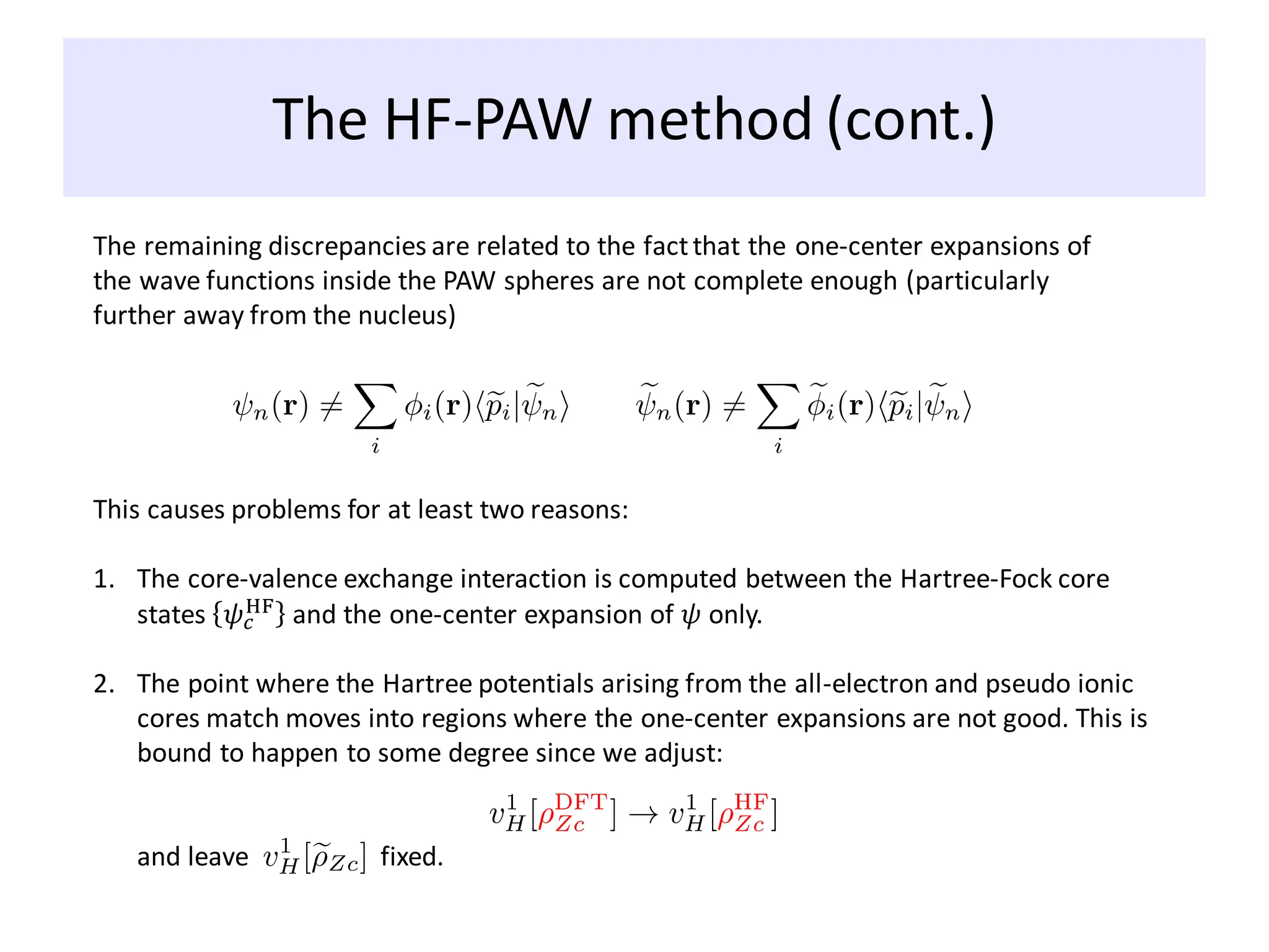 The HF-PAW method (cont.)
The remaining discrepancies are related to the factthat the one-center expansions of
the wave functions inside the PAW spheres are not complete enough (particularly
further away from the nucleus)
This causes problems for at least two reasons:
1. The core-valence exchange interaction is computed between the Hartree-Fock core
states 𝜓𝑐
HF
and the one-center expansion of 𝜓 only.
2. The point where the Hartree potentials arising from the all-electron and pseudo ionic
cores match moves into regions where the one-center expansions are not good. This is
bound to happen to some degree since we adjust:
and leave fixed.
 