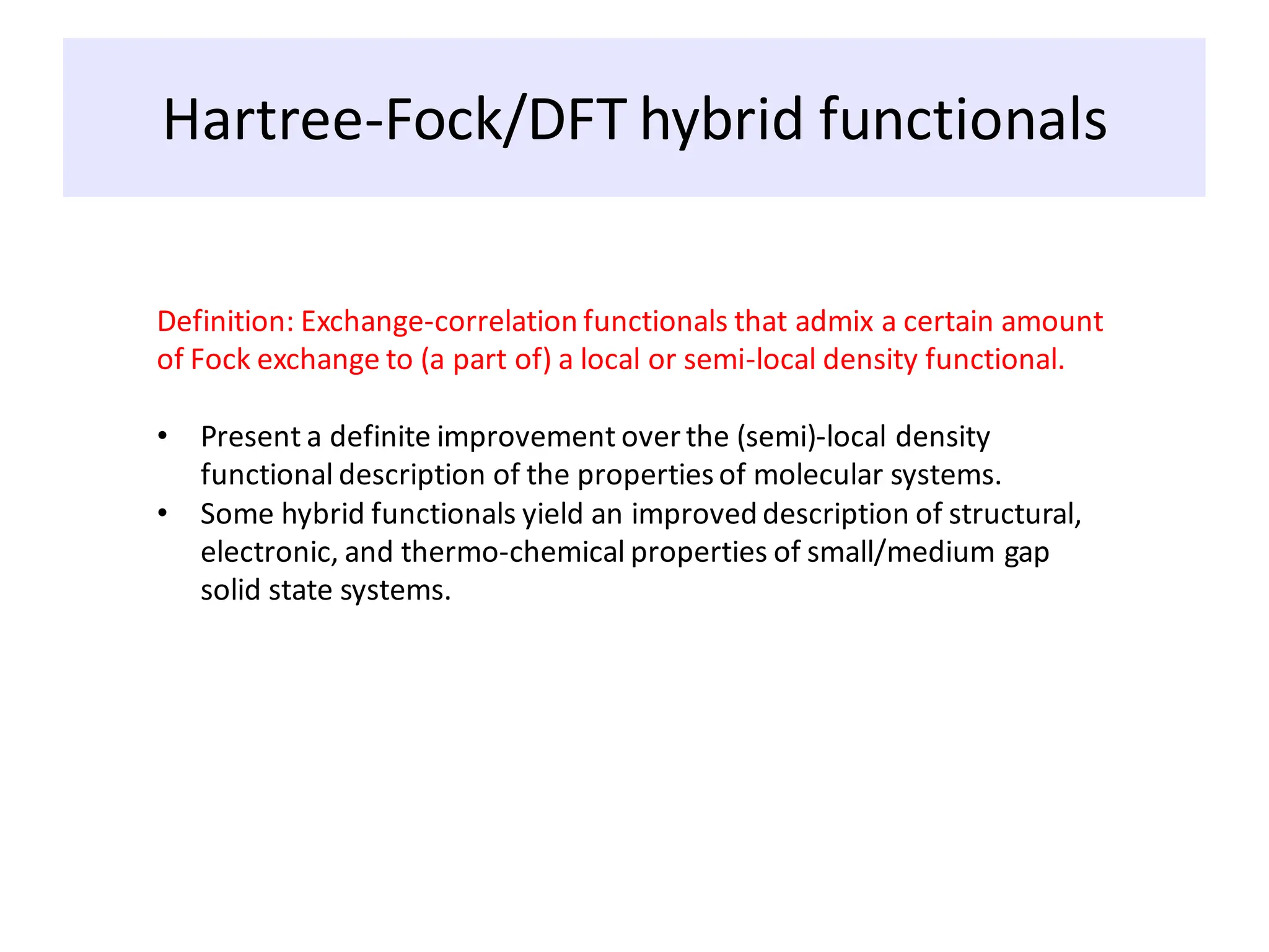 Hartree-Fock/DFT hybrid functionals
Definition: Exchange-correlation functionals that admix a certain amount
of Fock exchange to (a part of) a local or semi-local density functional.
• Present a definite improvement over the (semi)-local density
functional description of the propertiesof molecular systems.
• Some hybrid functionals yield an improved description of structural,
electronic, and thermo-chemical properties of small/medium gap
solid state systems.
 