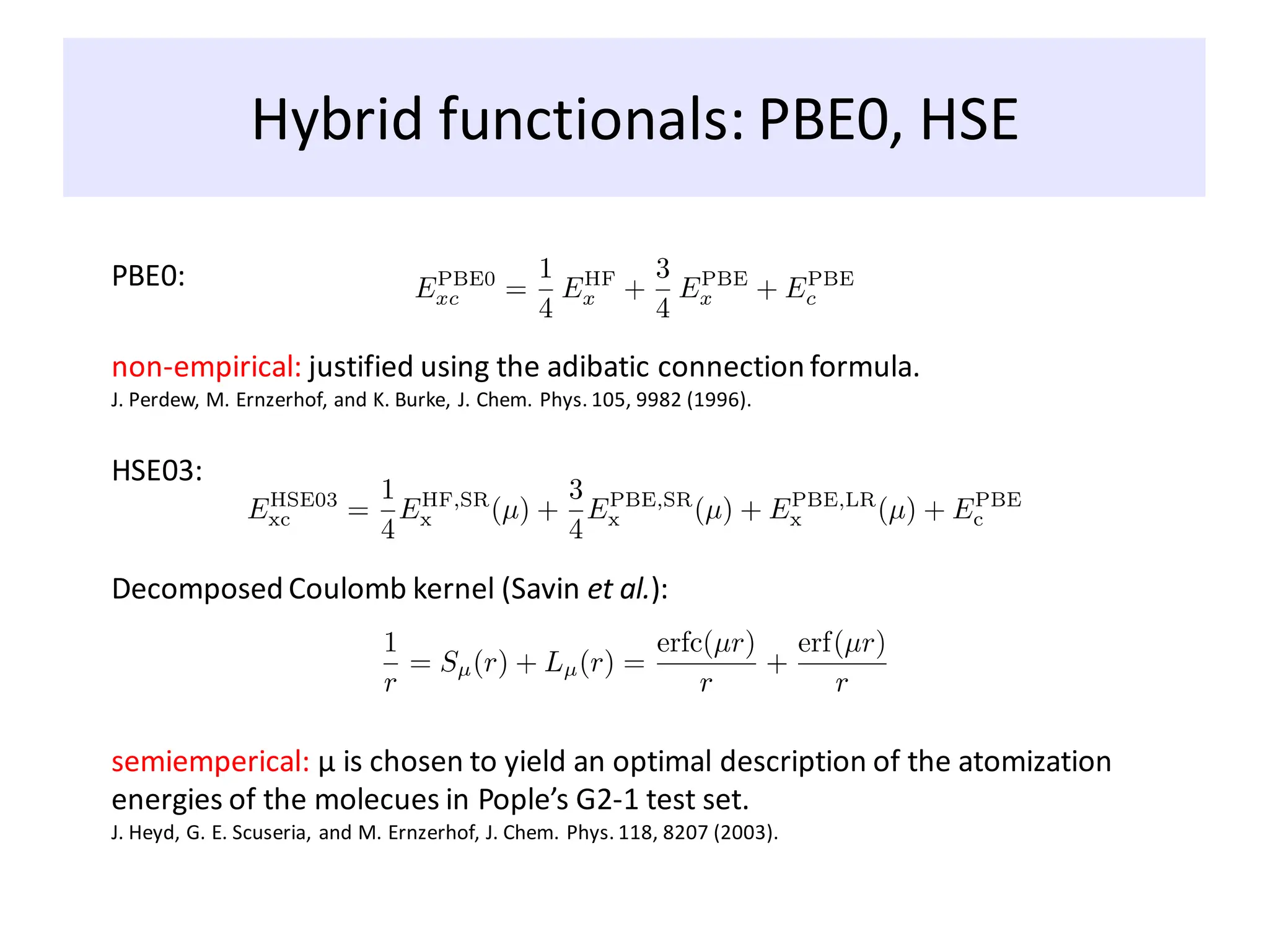Hybrid functionals: PBE0, HSE
PBE0:
HSE03:
non-empirical: justified using the adibatic connection formula.
J. Perdew, M. Ernzerhof, and K. Burke, J. Chem. Phys. 105, 9982 (1996).
Decomposed Coulomb kernel (Savin et al.):
semiemperical: μ is chosen to yield an optimal description of the atomization
energies of the molecues in Pople’s G2-1 test set.
J. Heyd, G. E. Scuseria, and M. Ernzerhof, J. Chem. Phys. 118, 8207 (2003).
 