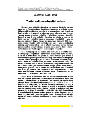 Knjiga je u prvom izdanju objavljena 1994. a ovdje dajemo drugo izdanje:
Сузић, Н. (2003). Васпитни рад у одјељењској заједници – 2. изд. Бања Лука: ТТ-Центар.



                         NASTAVA I VASPITAWE


             Tradicionalizam pedagogije i nastave

    U~ewe i reprodukcija ~iwenica kao osnovna funkcija nastave
danas sve vi{e gubi smisao. Ova dimenzija nastave je, svakako, nezao-
bilazna, ali je evidentna potreba da se ona racionalizuje i svede na
logi~nu mjeru, tj. postavi u jedan savremeni sistem u~ewa i prou-
~avawa proporcionalno ostalim funkcijama nastave. Nezaobi-
laznost u~ewa i reprodukcije ~iwenica se ogleda u tome da se
istorijski mo`e misliti samo uz poznavawe istorijskih ~iwenica,
da nema matemati~kog mi{qewa bez poznavawa matemati~kih obra-
zaca, odnosa, relacija i sli~no. Me|utim, u~ewe ~iwenica ne ide bez
voqnog anga`ovawa. Zbog ~ega je afektivna, voqna strana nastave
zanemarena? Za{to vrijednosni svijet u~enika uporno izmi~e nasta-
vnim sistemima? Neki odgovori su istorijski evidentni.
    Prvo: Pedagogija se ve} decenijama obru{ava u vlastitu meta-
fiziku podjele vaspitawa i obrazovawa na estetsko, moralno, umno,
fizi~ko i radno-tehni~ko podru~je. Tako moralno pou~avawe i
moralna spoznaja spadaju u sferu moralnog, a ne intelektualnog bi}a
~ovjeka. "Stara pedagogija je u skladu sa pomenutim obrascem propi-
sivala moralno, intelektualno, estetsko i fizi~ko vaspitawe, i to
tako {to se nije vodilo ra~una da se sa vi{e vaspitnih recepata ne
mo`e vaspitavati jedinstvena celina u kojoj, prema svemu sude}i,
nema jasnih granica izme|u subsistema. Prema tome, radilo se tako
(na`alost, jo{ uvek se tako radi) kao da neki vaspitnik ima tri ili
vi{e motivacionih sistema, vrednosti, poqa interesovawa, bez je-
dinstvene `i`e"(Popovi}, 1979, str. 321).
    Drugo: Prva organizovana nastava sa razredno-~asovnim siste-
mom od vremena wenog tvorca Jana Amosa Komenskog do danas ima
mehanicisti~ka obiqe`ja. Komenski {kolu poredi sa satnim meha-
nizmom. Jedan vijek kasnije Herbart (Herbart, J. F.), Ciler (Ziller, T.) i
Rajn (Rein, W.) razvijaju tzv. "{kolu formalnih stupweva", {kolu u
kojoj je najva`niji sadr`aj i forma, a u~enik je u poziciji objekta
nastave. Jasnost, asocijacija, sistem i metod su primjewivani kao
obrazac ili {ablon (Pedago{ki re~nik, 1967, str. 543). Formalizam
i mehanicizam je i danas u nastavi znatno prisutan. Tako se {kola i
daqe vi{e bavi sadr`ajem, nastavnim ~asom i formom (uvod, obrada,
zakqu~ak) nego u~enikom, emotivnom klimom u odjeqewu i moti-
vacijom.



    ________________________________________________________________ 11
 
