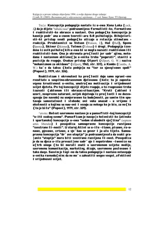 Knjiga je u prvom izdanju objavljena 1994. a ovdje dajemo drugo izdanje:
Сузић, Н. (2003). Васпитни рад у одјељењској заједници – 2. изд. Бања Лука: ТТ-Центар.


     Tre}e: Koncepcija pedagogije nastale iz u~ewa Xona Loka (Lock,
J.) da je dijete "tabula rasa" podrazumijeva formalisti~ke, formativne
i reaktivisti~ke obrasce u nastavi. Ova pedago{ka koncepcija je
kasnije podr`ana u~ewem teoreti~ara S-R psihologije. Bihejviori-
sti~ki pristup svodi pedago{ke uticaje u relaciju stimulans -
reakcija. Predstavnici su Votson (Watson, J.), Hal (Hull), Spens
(Spence), Skiner (Skinner), Tolmen (Tolman) i drugi. Pedagogija izve-
dena iz ovih psiholo{kih u~ewa bi se mogla nazvati reaktivnom ili
reaktivisti~kom. Ona je okrenuta pro{losti jer sadr`ajima, meto-
dama i nastavnom aktivno{}u u~enika treba "pogurati", staviti u
poziciju da reaguje. Ovakav pristup Olport (Allport, G. W.) naziva
"mehanizmom za okidawe" (Allport, 1963, str. 331), a Kombs (Combs, A.
W.) ka`e da takva {kola podsje}a na "tor za sjavqivawe qudi"
(Popovi}, 1979, str. 326).
    Reaktivizam i okrenutost ka pro{losti daju samo ograni~ene
rezultate u vaspitno-obrazovnom djelovawu {kole; tu je zaposta-
vqena kreativnost u~enika, unutra{wa motivacija i vrijednosni
svijet djeteta. Po toj koncepciji dijete reaguje, a to reagovawe treba
izazvati {ablonom ili obrazac-situacijom. "Kruti {abloni i
uzori, neoprezno naturani, uvijek dejstvuju iz pro{losti i ne dozvo-
qavaju (ne navode) na usmjeravawe ka budu}nosti, pa samim tim spu-
tavaju samostalnost i slobodu; oni vuku unazad - u vrijeme i
okolnosti u kojima su nau~eni i vezuju za nekoga ko je bio, za ne{to
{to je bilo" (Popovi}, 1979, str. 329).
     ^etvrto: Bolest savremene nastave je u pansofisti~koj koncepciji
"u~iti svakog svemu". Pansofizam je nasqe|e helenisti~ke (atinske
i spartanske) koncepcije u~ewa "sedam slobodnih vje{tina" (septem
artes liberales) i posqedica samoupravne koncepcije razvijawa
"svestrane li~nosti". U staroj Atini se u~ilo ~itawe, pisawe, ra~u-
nawe, pjevawe, crtawe, a vje`bao se govor i ja~alo tijelo. Samou-
pravna koncepcija "dr`ave utopije" je podrazumijevala da svaki gra-
|anin "utopije" mora biti svestrano razvijena li~nost. Posqedica
je da su djeca u~ila prevazi|ene sadr`aje i nepotrebne ~iwenice na
u{trb onoga {to bi morali znati u savremenom svijetu: medije,
savremenu komunikaciju, marketing, dizajn, savremeno poslovawe i
tako daqe. Sasvim je logi~no da takva pedagogija i nastava ostavqaju
u~enika ravnodu{nim; da ne mo`e zahvatiti wegov voqni, afektivni
i vrijednosni svijet.




    ________________________________________________________________ 12
 