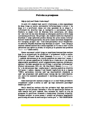Knjiga je u prvom izdanju objavljena 1994. a ovdje dajemo drugo izdanje:
Сузић, Н. (2003). Васпитни рад у одјељењској заједници – 2. изд. Бања Лука: ТТ-Центар.



                             Potreba za promjenom

     Gdje je rje{ewe? Kuda i kako daqe?
    U~enik ili student koji zavr{i {kolovawe, a nije osposobqen
da daqe traga za novim, savremenim informacijama u struci i da
daqe u~i u profesiji, danas ve} nije sposoban da se ukqu~i u
informati~ko dru{tvo koje je nastupilo u savremenom svijetu.
Doskora se moglo re}i da diploma brzo zastarijeva, ali danas
mo`emo re}i da ona nije dovoqna za obavqawe poslova u bilo kojoj
savremenoj profesiji. Na primjer, ako student medicine diplomira
desetkom i svoju qekarsku praksu obavqa bez prou~avawa istorije
bolesti konkretnog pacijenta, bez prou~avawa savremene dijagnosti-
ke i terapije, on ugro`ava `ivot svom pacijentu i kr{i Hipokrato-
vu zakletvu. Nijedna diploma nije dovoqna za cijeli `ivot. Stoga je
osnovni zadatak nastave da u~enika osposobi za "u~ewe u~ewa" u svim
oblastima zna~ajnim za struku. U svijetu je to poznato kao problem
"know - how" (kako znati).
     Danas savremeni svijet traga za vaspitnom koncepcijom nastave
koja }e se orijentisati na afektivni i vrijednosni svijet u~enika.
Francuski filozof @an Mari Domenah (Domenach, J. M.) isti~e
"...zadatak obrazovawa je da razvije pojedina~no samo-izra`avawe i
kriti~ki smisao; pojedinac bi trebalo da u~i kako da u~i, da stekne
odgovaraju}e sposobnosti, prati argumentovanu raspravu, ovlada pre-
dmetom i da bude sposoban da verifikuje i asimiluje informaciju"
(Putevi obrazovawa, 1991, str. 14). Xon Henri Wumen (Newman, J. H.)
ka`e da obrazovawe daje ~ovjeku jasan i svjestan pogled na vlastito
mi{qewe i sudove. Japanac Isao Suzuki nagla{ava da je u Japanu
"1989-e sprovedena revizija sadr`aja (nacionalnih standarda za
sadr`aje programa) radi podsticawa razvoja dje~ije individualno-
sti, naro~ito osnovnih sposobnosti i moralnog vaspitawa"(Ibidem,
str. 148).
    Kako koncipirati nastavu u kojoj se u~i u~ewe? Kako pridobiti
vrijednosni svijet u~enika za sadr`aje koje nastavnik posreduje?
Odakle po~eti?
    Na{a dana{wa nastava nije bez primjera koji daju pozitivne
odgovore na ova pitawa. Snimawe i stru~na opservacija nastave se
tako name}e kao prvi zadatak. Ovo snimawe bi imalo za ciq da
prepozna te pozitivne elemente u konkretnoj {kolskoj situaciji.
Poseban prostor za prou~avawe i prakti~nu provjeru mogu}nosti
pozitivnog uticawa na motivaciju u~enika pru`a ^AS ODJEQEW-



    ________________________________________________________________ 13
 